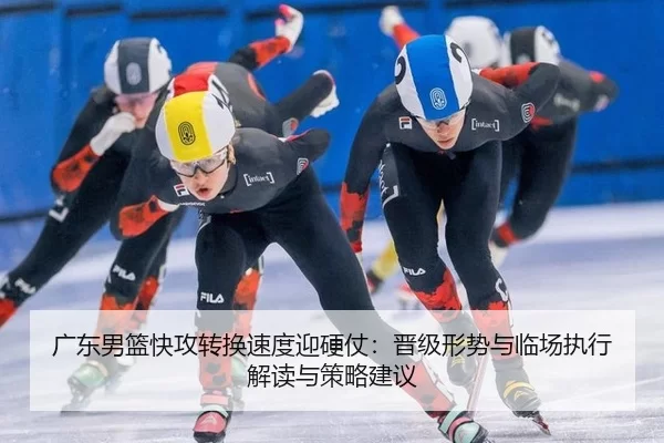 广东男篮快攻转换速度迎硬仗：晋级形势与临场执行解读与策略建议