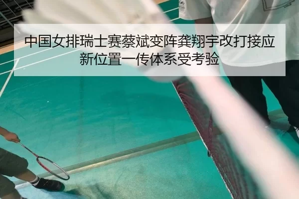 中国女排瑞士赛蔡斌变阵龚翔宇改打接应新位置一传体系受考验